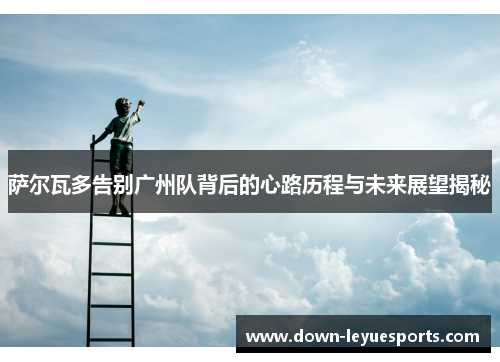 萨尔瓦多告别广州队背后的心路历程与未来展望揭秘