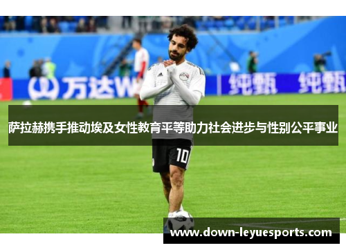 萨拉赫携手推动埃及女性教育平等助力社会进步与性别公平事业