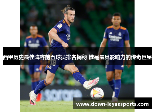 西甲历史最佳阵容前五球员排名揭秘 谁是最具影响力的传奇巨星