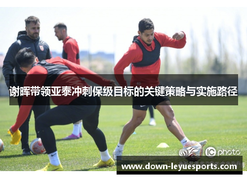 谢晖带领亚泰冲刺保级目标的关键策略与实施路径