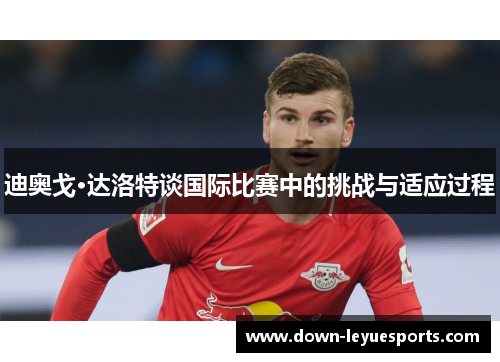 迪奥戈·达洛特谈国际比赛中的挑战与适应过程 迪奥戈·达洛特谈国际比赛中的挑战与适应过程