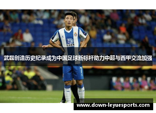 武磊创造历史纪录成为中国足球新标杆助力中超与西甲交流加强
