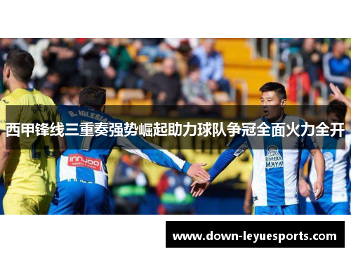 西甲锋线三重奏强势崛起助力球队争冠全面火力全开