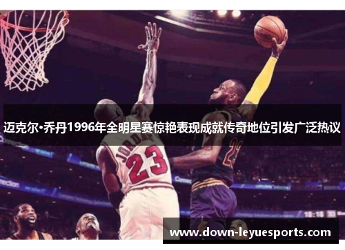 迈克尔·乔丹1996年全明星赛惊艳表现成就传奇地位引发广泛热议