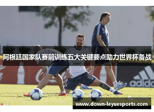 阿根廷国家队赛前训练五大关键要点助力世界杯备战