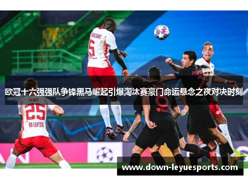 欧冠十六强强队争锋黑马崛起引爆淘汰赛豪门命运悬念之夜对决时刻 欧冠十六强强队争锋黑马崛起引爆淘汰赛豪门命运悬念之夜对决时刻