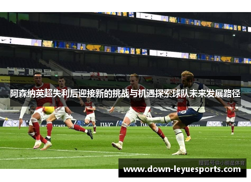 阿森纳英超失利后迎接新的挑战与机遇探索球队未来发展路径