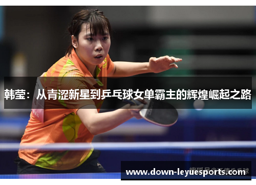 韩莹:从青涩新星到乒乓球女单霸主的辉煌崛起之路 韩莹:从青涩新星到乒乓球女单霸主的辉煌崛起之路