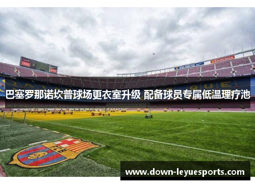 巴塞罗那诺坎普球场更衣室升级 配备球员专属低温理疗池 巴塞罗那诺坎普球场更衣室升级 配备球员专属低温理疗池