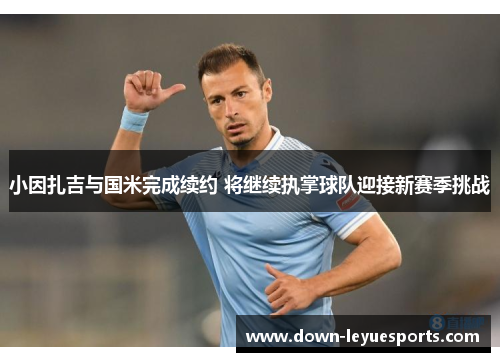 小因扎吉与国米完成续约 将继续执掌球队迎接新赛季挑战 小因扎吉与国米完成续约 将继续执掌球队迎接新赛季挑战