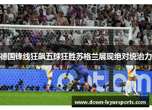 德国锋线狂飙五球狂胜苏格兰展现绝对统治力 德国锋线狂飙五球狂胜苏格兰展现绝对统治力
